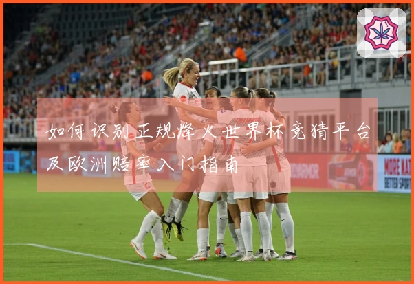 如何识别正规烽火世界杯竞猜平台及欧洲赔率入门指南